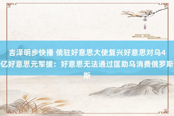 吉泽明步快播 俄驻好意思大使复兴好意思对乌4亿好意思元军援：好意思无法通过匡助乌消费俄罗斯