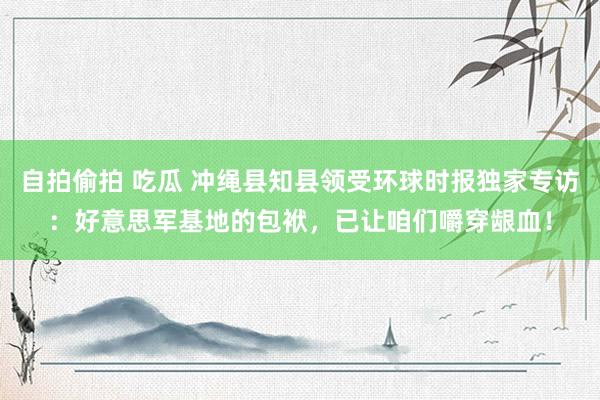 自拍偷拍 吃瓜 冲绳县知县领受环球时报独家专访：好意思军基地的包袱，已让咱们嚼穿龈血！