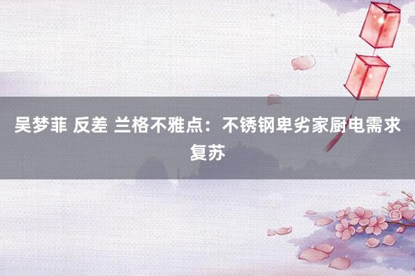 吴梦菲 反差 兰格不雅点：不锈钢卑劣家厨电需求复苏