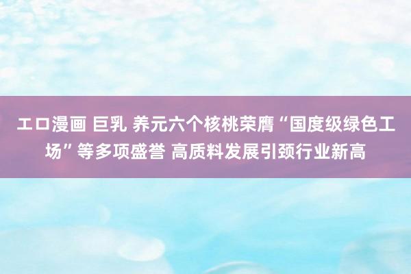 エロ漫画 巨乳 养元六个核桃荣膺“国度级绿色工场”等多项盛誉 高质料发展引颈行业新高