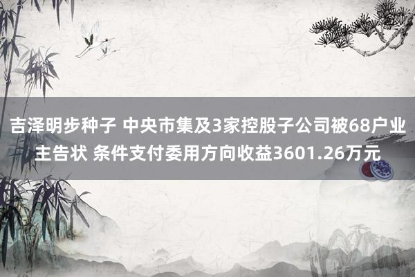 吉泽明步种子 中央市集及3家控股子公司被68户业主告状 条件支付委用方向收益3601.26万元