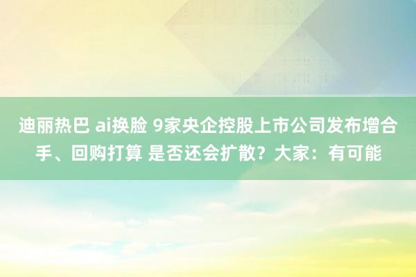 迪丽热巴 ai换脸 9家央企控股上市公司发布增合手、回购打算 是否还会扩散？大家：有可能