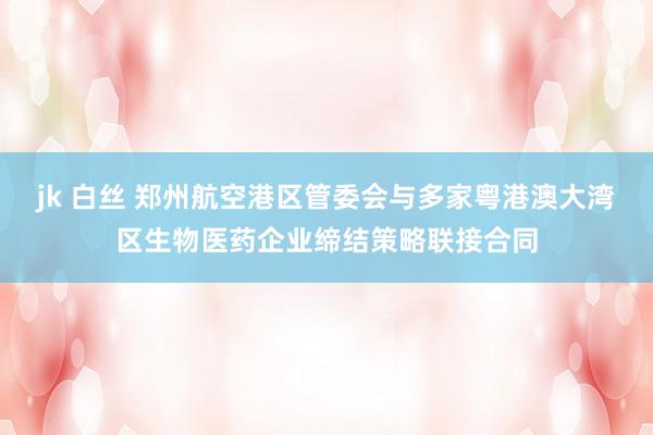 jk 白丝 郑州航空港区管委会与多家粤港澳大湾区生物医药企业缔结策略联接合同