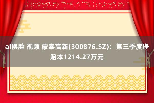 ai换脸 视频 蒙泰高新(300876.SZ)：第三季度净赔本1214.27万元