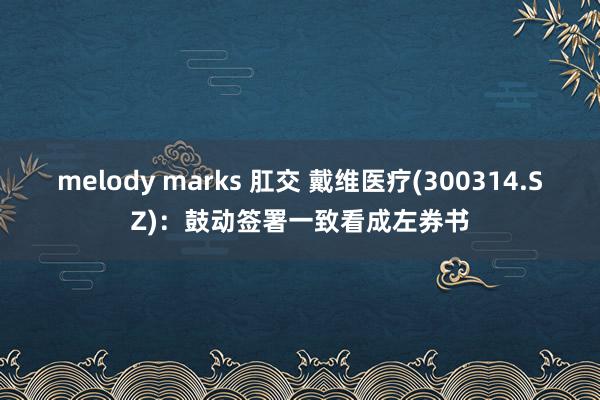 melody marks 肛交 戴维医疗(300314.SZ)：鼓动签署一致看成左券书