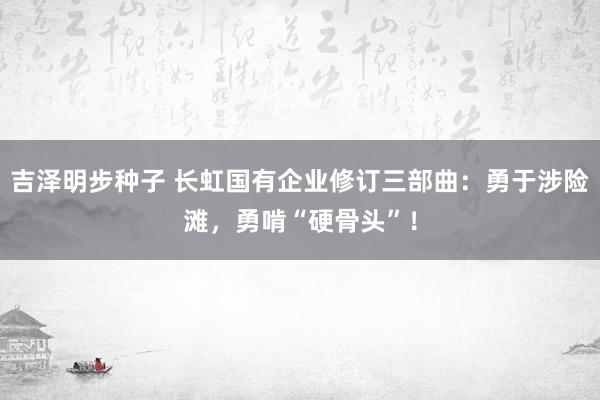 吉泽明步种子 长虹国有企业修订三部曲：勇于涉险滩，勇啃“硬骨头”！