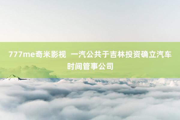 777me奇米影视  一汽公共于吉林投资确立汽车时间管事公司