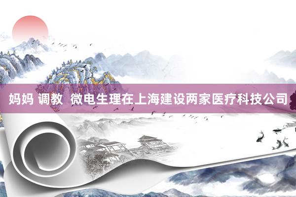 妈妈 调教  微电生理在上海建设两家医疗科技公司