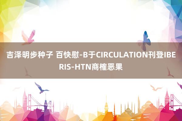 吉泽明步种子 百快慰-B于CIRCULATION刊登IBERIS-HTN商榷恶果