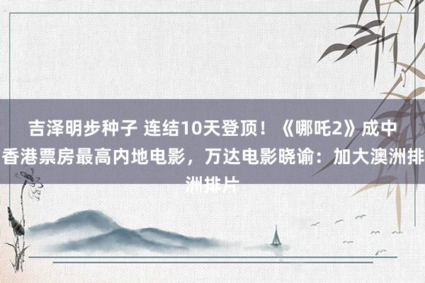 吉泽明步种子 连结10天登顶！《哪吒2》成中国香港票房最高内地电影，万达电影晓谕：加大澳洲排片