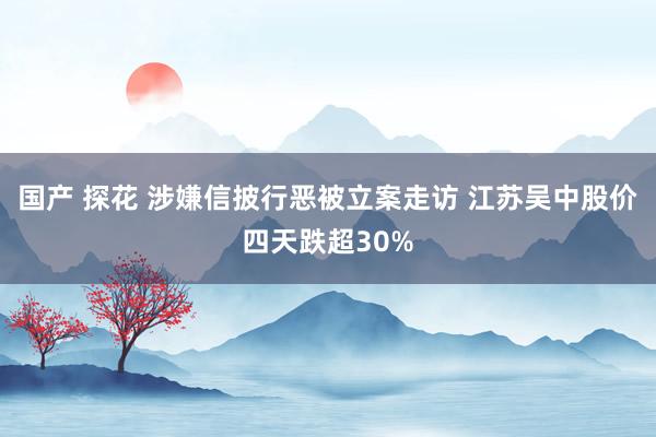 国产 探花 涉嫌信披行恶被立案走访 江苏吴中股价四天跌超30%