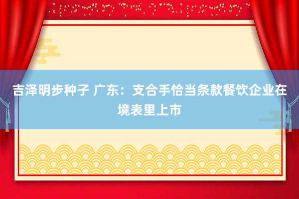 吉泽明步种子 广东：支合手恰当条款餐饮企业在境表里上市