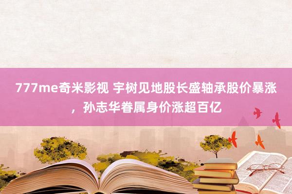 777me奇米影视 宇树见地股长盛轴承股价暴涨，孙志华眷属身价涨超百亿