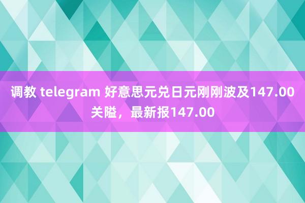 调教 telegram 好意思元兑日元刚刚波及147.00关隘，最新报147.00