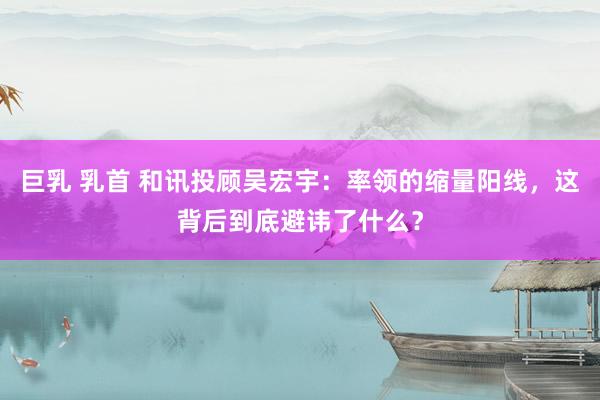 巨乳 乳首 和讯投顾吴宏宇：率领的缩量阳线，这背后到底避讳了什么？