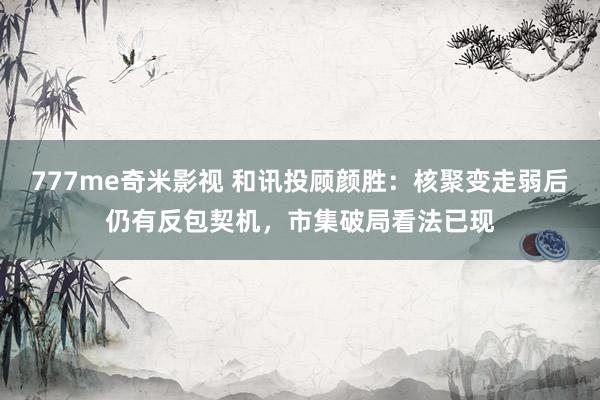777me奇米影视 和讯投顾颜胜：核聚变走弱后仍有反包契机，市集破局看法已现