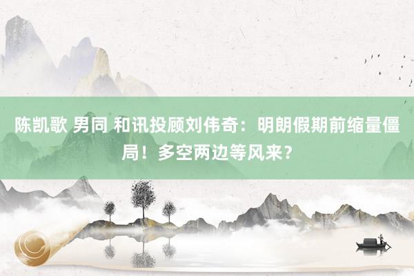 陈凯歌 男同 和讯投顾刘伟奇：明朗假期前缩量僵局！多空两边等风来？